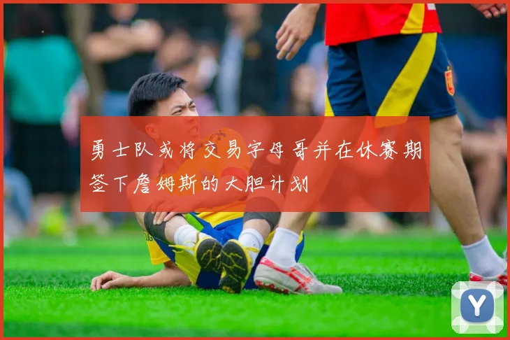 勇士队或将交易字母哥并在休赛期签下詹姆斯的大胆计划