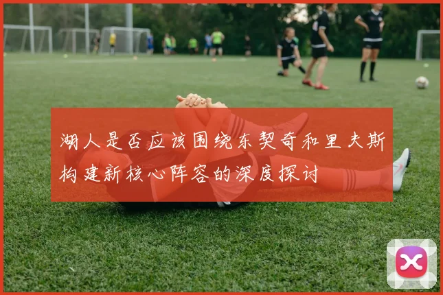 湖人是否应该围绕东契奇和里夫斯构建新核心阵容的深度探讨