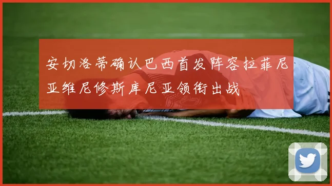 安切洛蒂确认巴西首发阵容拉菲尼亚维尼修斯库尼亚领衔出战