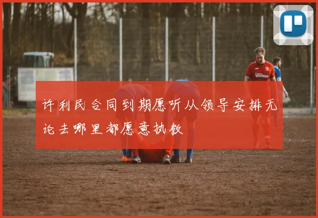 许利民合同到期愿听从领导安排无论去哪里都愿意执教