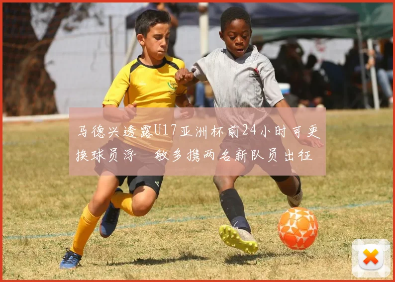 马德兴透露U17亚洲杯前24小时可更换球员浮嶋敏多携两名新队员出征