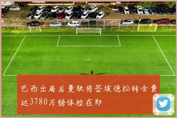 巴西出局后曼联将签埃德松转会费达3780万镑体检在即