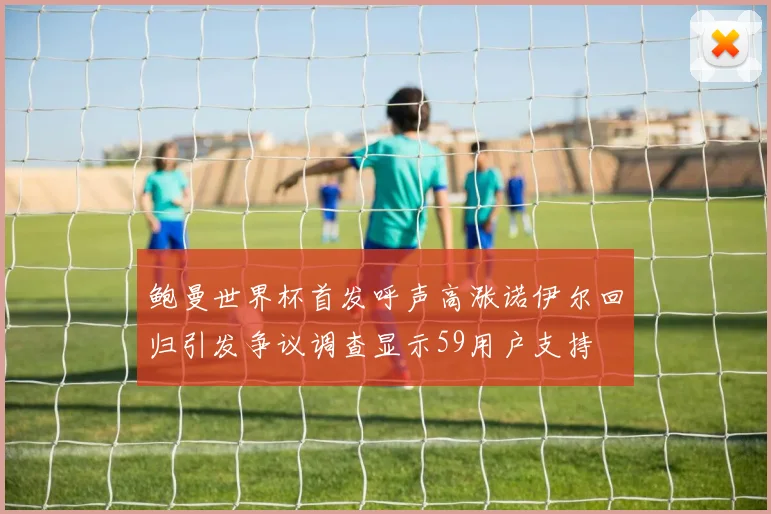 鲍曼世界杯首发呼声高涨诺伊尔回归引发争议调查显示59用户支持