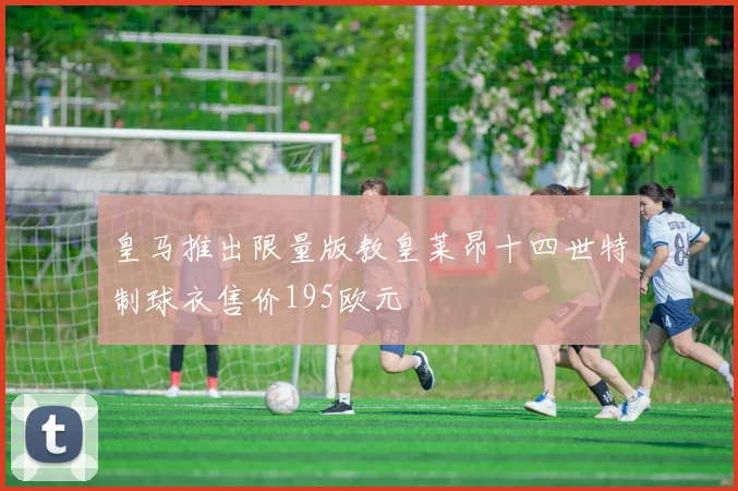 皇马推出限量版教皇莱昂十四世特制球衣售价195欧元