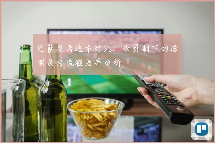 巴萨皇马选举对比：会员制下的透明度与流程差异分析