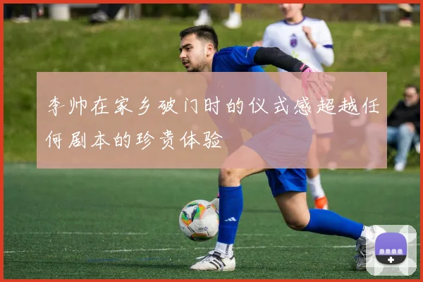 李帅在家乡破门时的仪式感超越任何剧本的珍贵体验