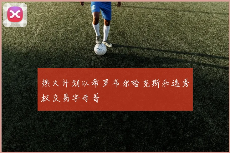 热火计划以希罗韦尔哈克斯和选秀权交易字母哥