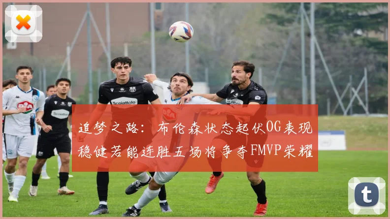 追梦之路：布伦森状态起伏OG表现稳健若能连胜五场将争夺FMVP荣耀