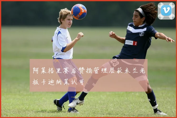 阿莱格里赛后赞扬管理层获米兰老板卡迪纳莱认可