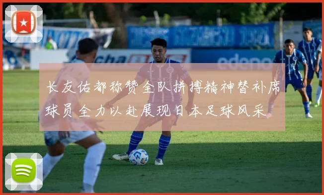 长友佑都称赞全队拼搏精神替补席球员全力以赴展现日本足球风采