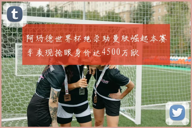 阿玛德世界杯绝杀助曼联崛起本赛季表现抢眼身价达4500万欧