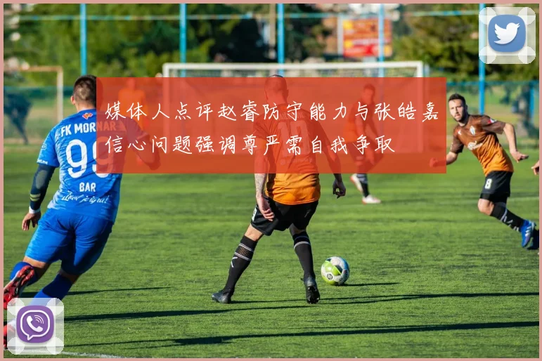 媒体人点评赵睿防守能力与张皓嘉信心问题强调尊严需自我争取