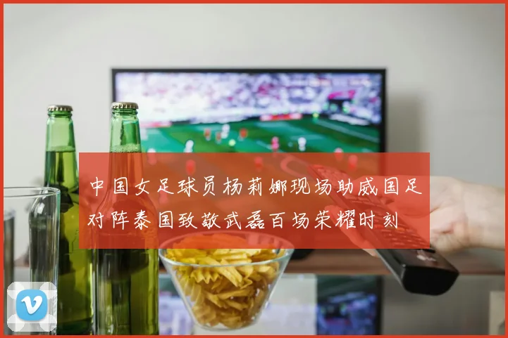 中国女足球员杨莉娜现场助威国足对阵泰国致敬武磊百场荣耀时刻
