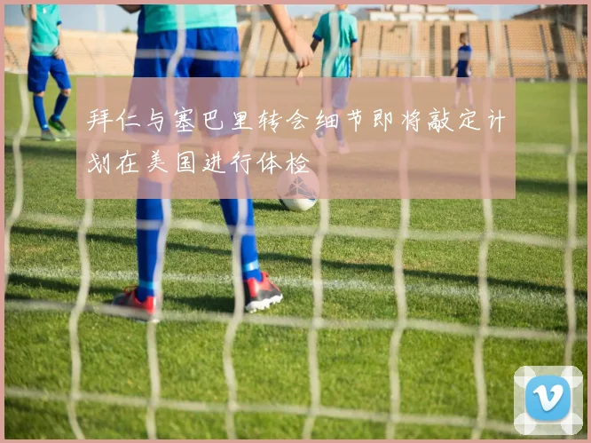 拜仁与塞巴里转会细节即将敲定计划在美国进行体检