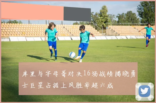 库里与字母哥对决16场战绩揭晓勇士巨星占据上风胜率超六成